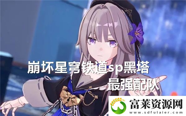 崩坏星穹铁道SP黑塔最佳队伍组合与策略分析