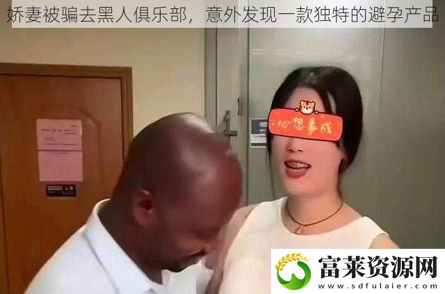 娇妻被骗去黑人俱乐部意外发现一款独特的避孕产品