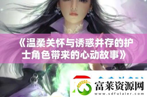 温柔关怀与诱惑并存的护士角色带来的心动故事