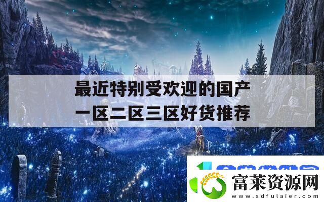 最近特别受欢迎的国产一区二区三区好货推荐
